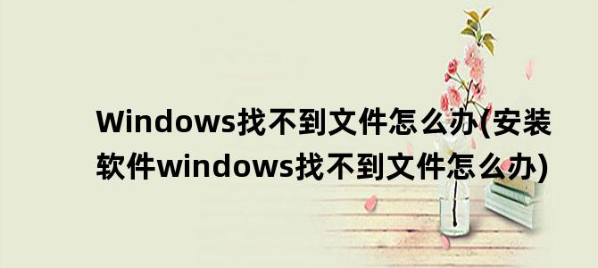 'Windows找不到文件怎么办(安装软件windows找不到文件怎么办)'
