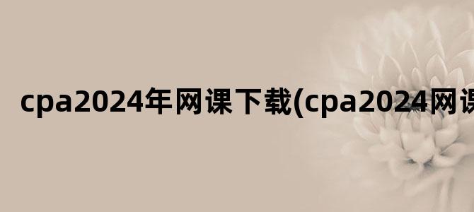 'cpa2024年网课下载(cpa2024网课资源)'