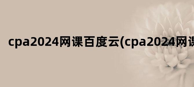 'cpa2024网课百度云(cpa2024网课资源)'