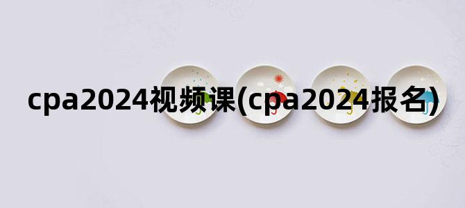 'cpa2024视频课(cpa2024报名)'
