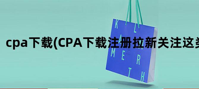 'cpa下载(CPA下载注册拉新关注这类的公司)'