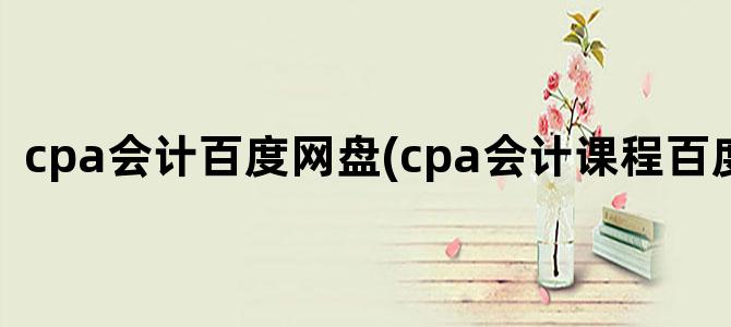 'cpa会计百度网盘(cpa会计课程百度网盘)'