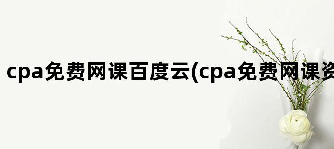 'cpa免费网课百度云(cpa免费网课资源完整版2024)'