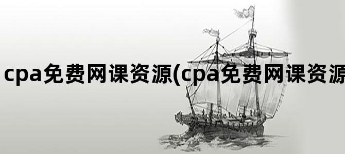 'cpa免费网课资源(cpa免费网课资源完整版2024哪里有)'