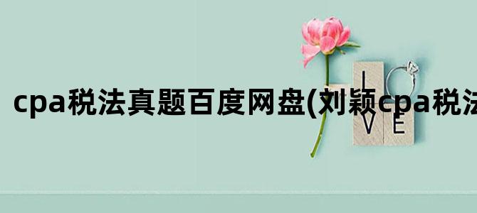 'cpa税法真题百度网盘(刘颖cpa税法2024网盘)'