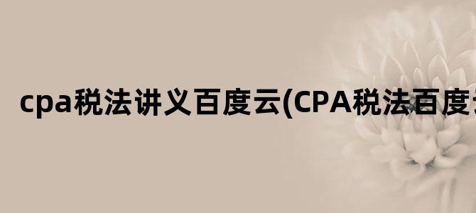 'cpa税法讲义百度云(CPA税法百度云)'