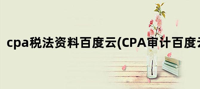 'cpa税法资料百度云(CPA审计百度云资源)'