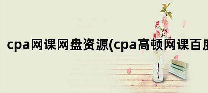 'cpa网课网盘资源(cpa高顿网课百度网盘)'