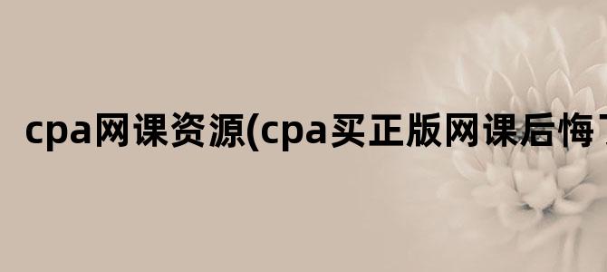 'cpa网课资源(cpa买正版网课后悔了)'