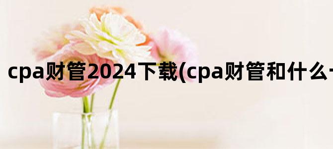 'cpa财管2024下载(cpa财管和什么一起考比较好)'