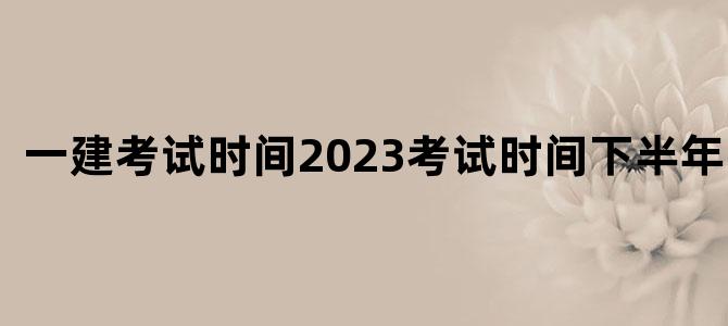 一建考试时间2023考试时间下半年江苏