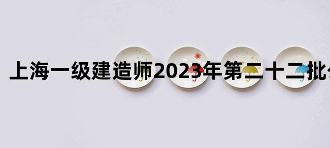 上海一级建造师2023年第二十二批公告时间
