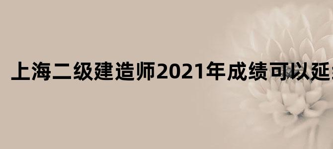 上海二级建造师2021年成绩可以延续的吧