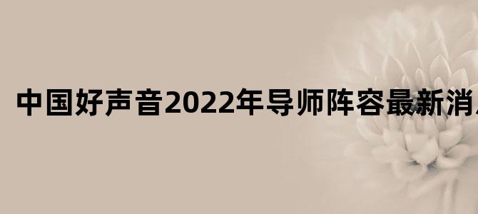 中国好声音2022年导师阵容最新消息视频