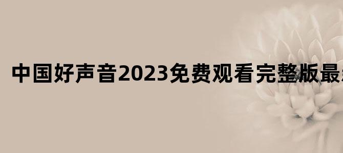 中国好声音2023免费观看完整版最新一期
