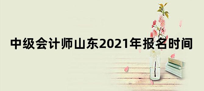 中级会计师山东2021年报名时间