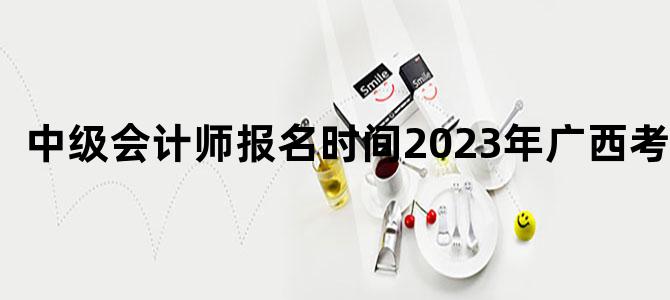 中级会计师报名时间2023年广西考试