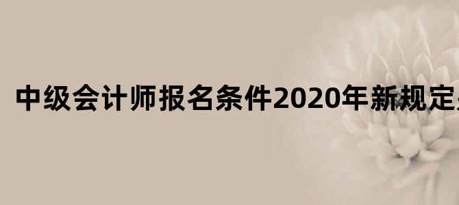 中级会计师报名条件2020年新规定是什么