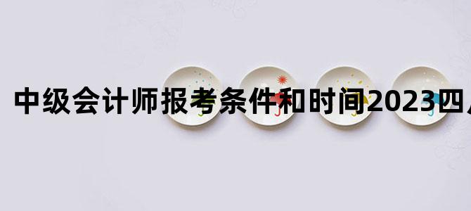 中级会计师报考条件和时间2023四川省报名