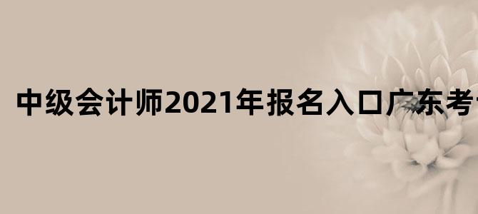 中级会计师2021年报名入口广东考试时间