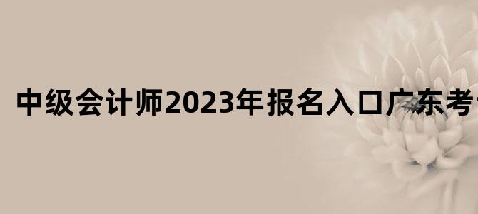 中级会计师2023年报名入口广东考试公告