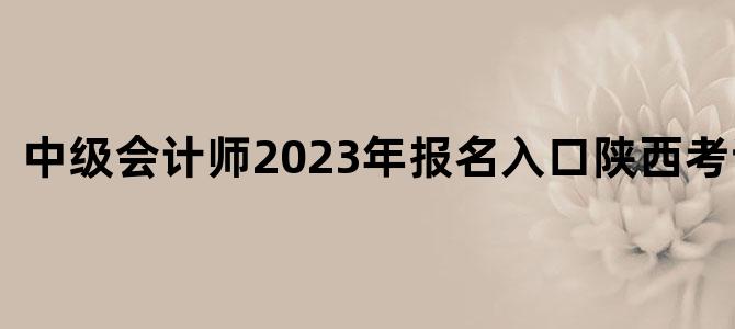 中级会计师2023年报名入口陕西考试时间
