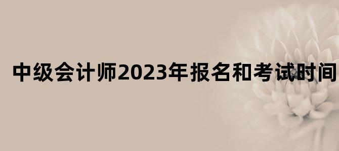 中级会计师2023年报名和考试时间北京