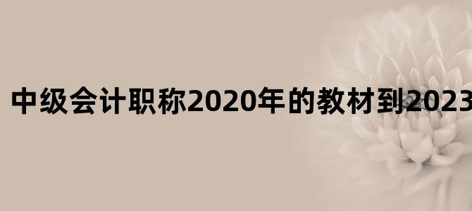 中级会计职称2020年的教材到2023年还可以用吗