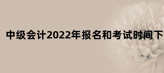 中级会计2022年报名和考试时间下半年