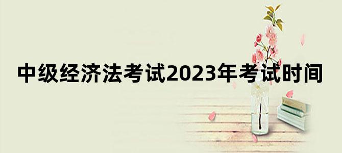 中级经济法考试2023年考试时间