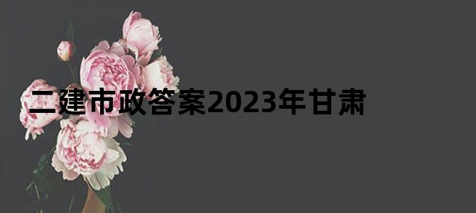 二建市政答案2023年甘肃