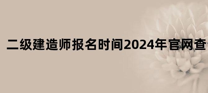 二级建造师报名时间2024年官网查询结果