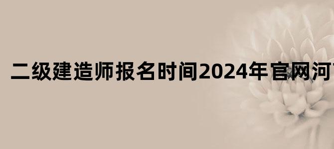 二级建造师报名时间2024年官网河南考试
