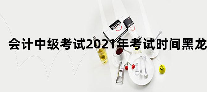 会计中级考试2021年考试时间黑龙江