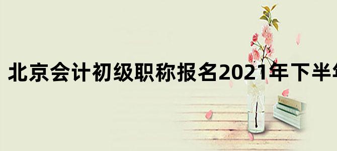 北京会计初级职称报名2021年下半年报名时间