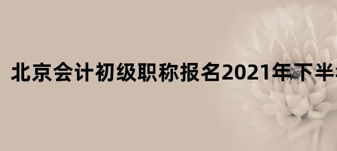 北京会计初级职称报名2021年下半年考试