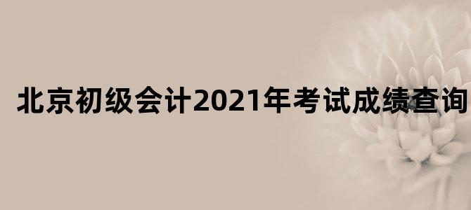 北京初级会计2021年考试成绩查询时间