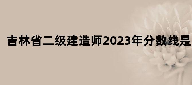 吉林省二级建造师2023年分数线是多少