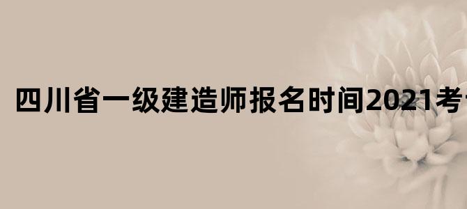 四川省一级建造师报名时间2021考试时间
