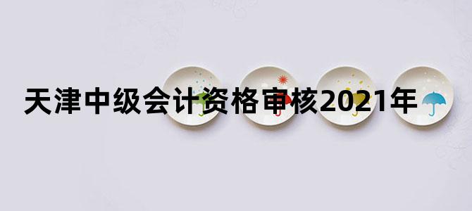 天津中级会计资格审核2021年