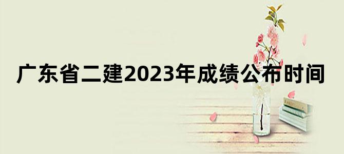 广东省二建2023年成绩公布时间