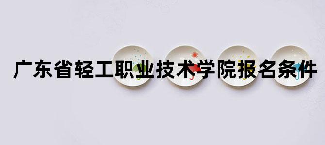 广东省轻工职业技术学院报名条件