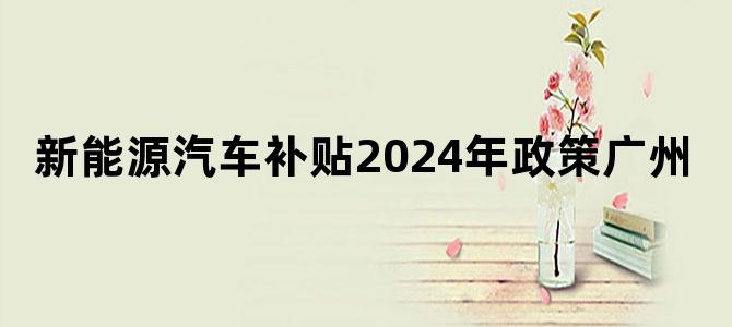 新能源汽车补贴2024年政策广州
