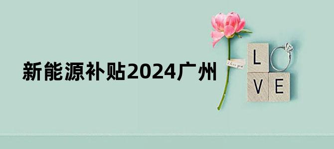 新能源补贴2024广州