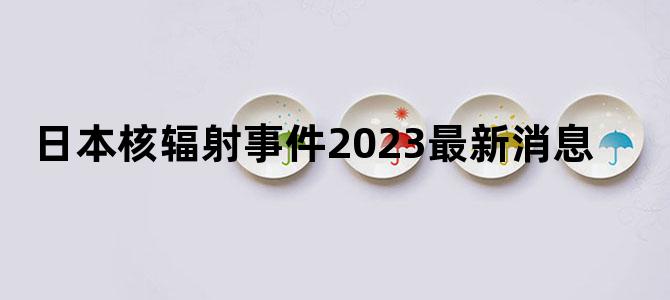 日本核辐射事件2023最新消息