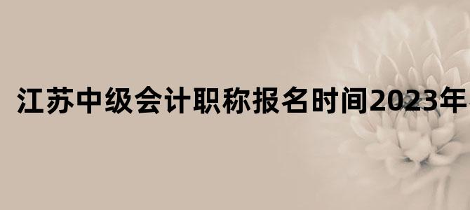 江苏中级会计职称报名时间2023年考试