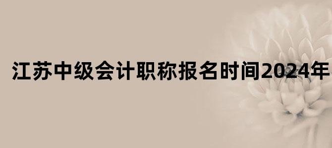 江苏中级会计职称报名时间2024年考试
