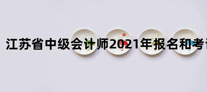 江苏省中级会计师2021年报名和考试时间表