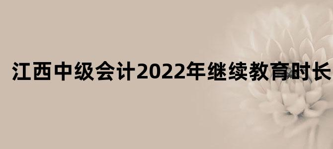 江西中级会计2022年继续教育时长多少