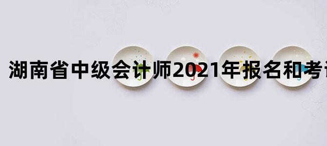 湖南省中级会计师2021年报名和考试时间表